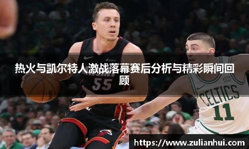 热火与凯尔特人激战落幕赛后分析与精彩瞬间回顾
