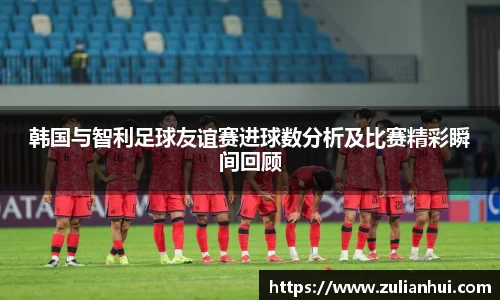 韩国与智利足球友谊赛进球数分析及比赛精彩瞬间回顾